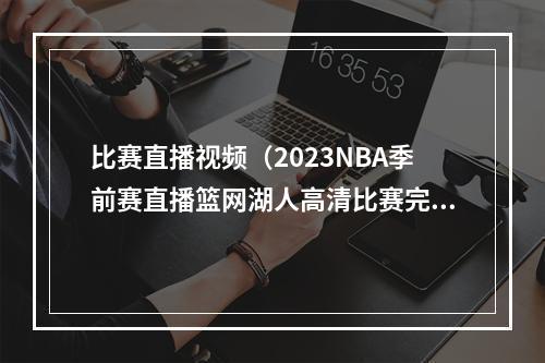 比赛直播视频（2023NBA季前赛直播篮网湖人高清比赛完整视频）