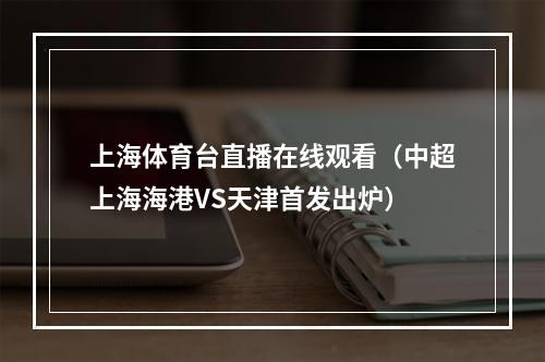 上海体育台直播在线观看（中超上海海港VS天津首发出炉）