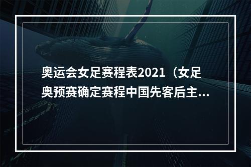 奥运会女足赛程表2021（女足奥预赛确定赛程中国先客后主战韩国）