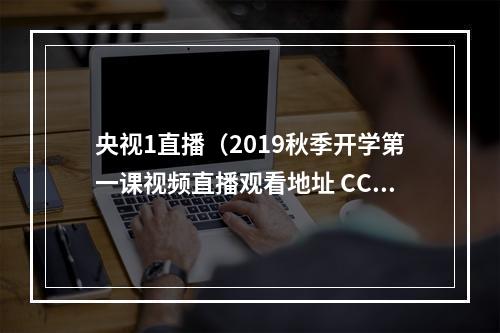 央视1直播（2019秋季开学第一课视频直播观看地址 CCTV1央视一套直播入口）