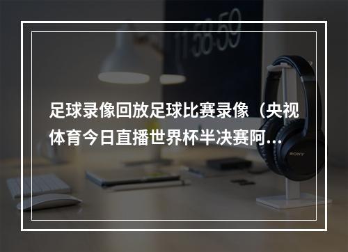 足球录像回放足球比赛录像（央视体育今日直播世界杯半决赛阿根廷克罗地亚 ）