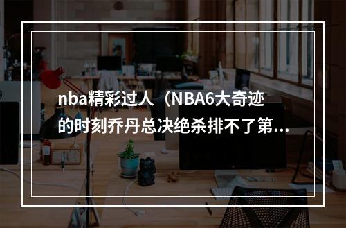 nba精彩过人（NBA6大奇迹的时刻乔丹总决绝杀排不了第一只因这一人太过逆天）