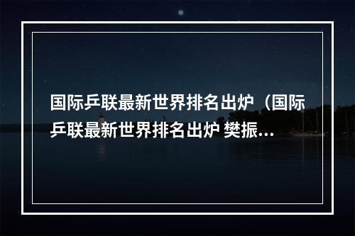 国际乒联最新世界排名出炉（国际乒联最新世界排名出炉 樊振东孙颖莎稳居榜首）