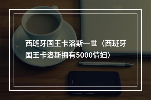 西班牙国王卡洛斯一世（西班牙国王卡洛斯拥有5000情妇）