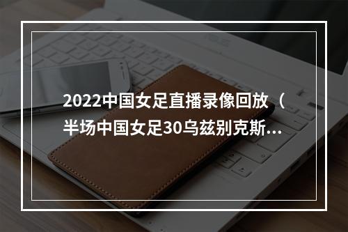 2022中国女足直播录像回放（半场中国女足30乌兹别克斯坦）