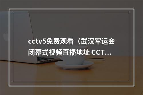 cctv5免费观看（武汉军运会闭幕式视频直播地址 CCTV5央视体育频道观看入口）