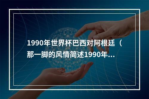 1990年世界杯巴西对阿根廷（那一脚的风情简述1990年世界杯阿根廷巴西之战）