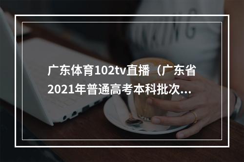 广东体育102tv直播（广东省2021年普通高考本科批次录取正式投档）