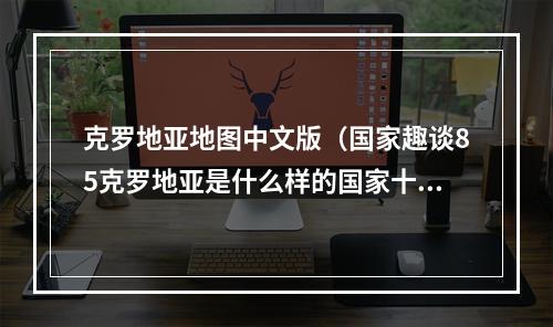 克罗地亚地图中文版（国家趣谈85克罗地亚是什么样的国家十个方面了解克罗地亚）