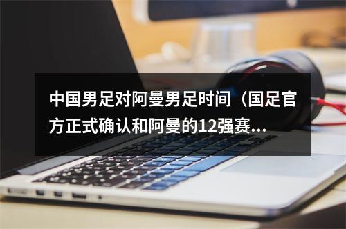 中国男足对阿曼男足时间（国足官方正式确认和阿曼的12强赛11月11日23点开球）