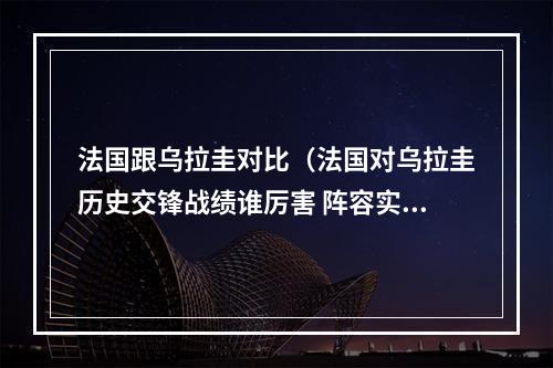 法国跟乌拉圭对比（法国对乌拉圭历史交锋战绩谁厉害 阵容实力排名对比分析）