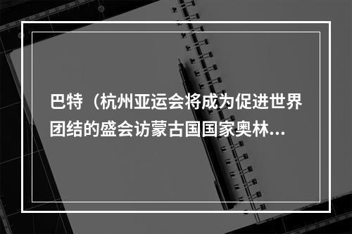 巴特（杭州亚运会将成为促进世界团结的盛会访蒙古国国家奥林匹克公共体育运动委员会主席巴特额尔登）