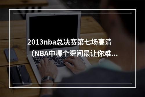 2013nba总决赛第七场高清（NBA中哪个瞬间最让你难忘）