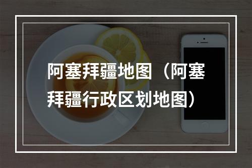 阿塞拜疆地图（阿塞拜疆行政区划地图）