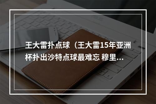 王大雷扑点球（王大雷15年亚洲杯扑出沙特点球最难忘 穆里奇扎哈维最难防）