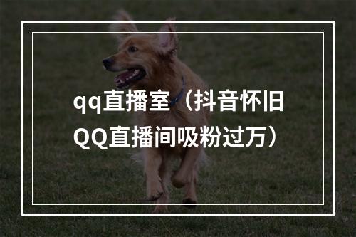 qq直播室（抖音怀旧QQ直播间吸粉过万）