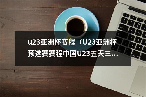 u23亚洲杯赛程（U23亚洲杯预选赛赛程中国U23五天三战）