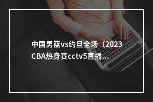 中国男篮vs约旦全场（2023CBA热身赛cctv5直播广东男篮约旦男篮全程中文高清）