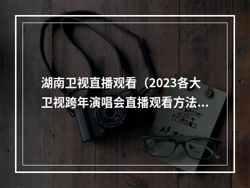 湖南卫视直播观看（2023各大卫视跨年演唱会直播观看方法分享大屏看跨年演唱会超赞）