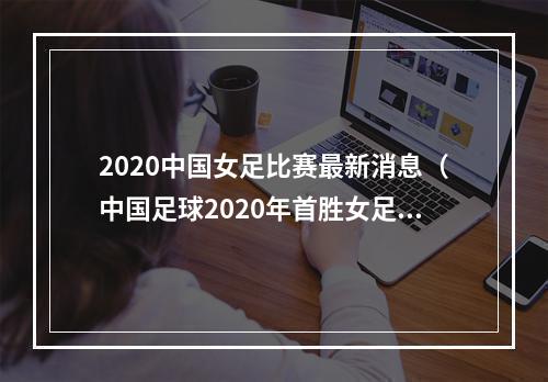 2020中国女足比赛最新消息（中国足球2020年首胜女足61狂胜延续不败纪录）