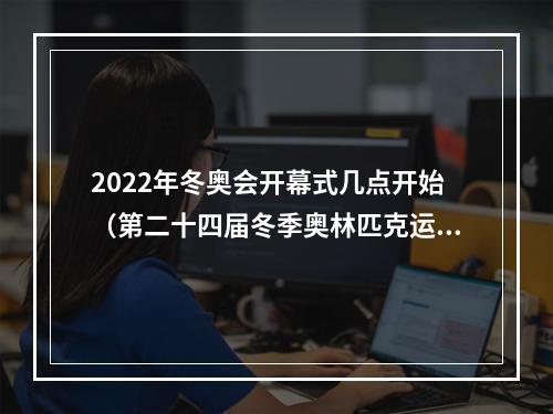 2022年冬奥会开幕式几点开始（第二十四届冬季奥林匹克运动会在北京隆重开幕 习近平出席开幕式并宣布本届冬奥会开幕）