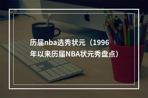 历届nba选秀状元（1996年以来历届NBA状元秀盘点）