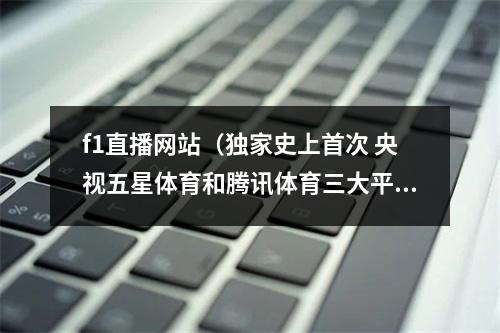 f1直播网站（独家史上首次 央视五星体育和腾讯体育三大平台都将直播F1全赛季）