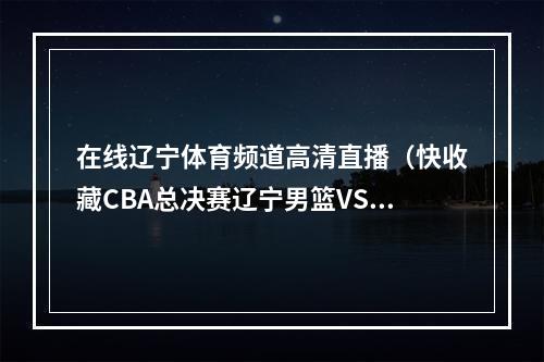 在线辽宁体育频道高清直播（快收藏CBA总决赛辽宁男篮VS广厦男篮赛程出炉）