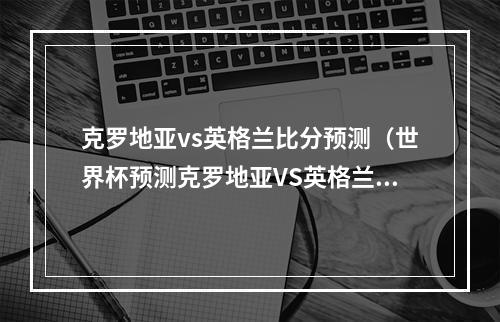 克罗地亚vs英格兰比分预测（世界杯预测克罗地亚VS英格兰）