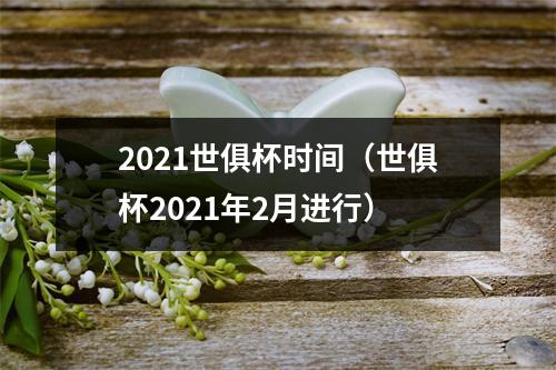 2021世俱杯时间（世俱杯2021年2月进行）