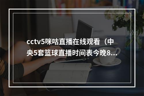 cctv5咪咕直播在线观看（中央5套篮球直播时间表今晚8点咪咕CCTV5将全程直播中国男篮）