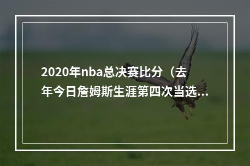 2020年nba总决赛比分（去年今日詹姆斯生涯第四次当选FMVP 并创下多项历史纪录）