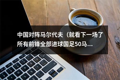 中国对阵马尔代夫（就看下一场了所有前锋全部进球国足50马尔代夫）