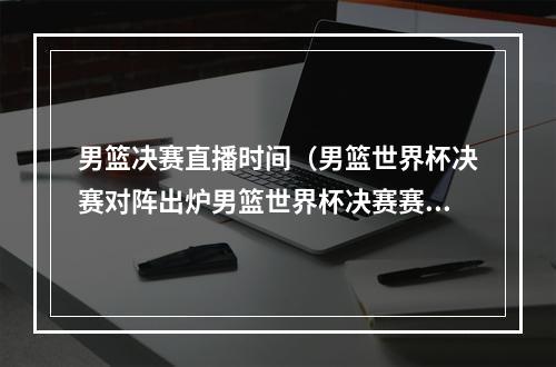 男篮决赛直播时间（男篮世界杯决赛对阵出炉男篮世界杯决赛赛程时间表附央视直播）