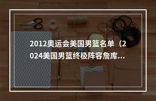 2012奥运会美国男篮名单（2024美国男篮终极阵容詹库杜布克恩比德首发）