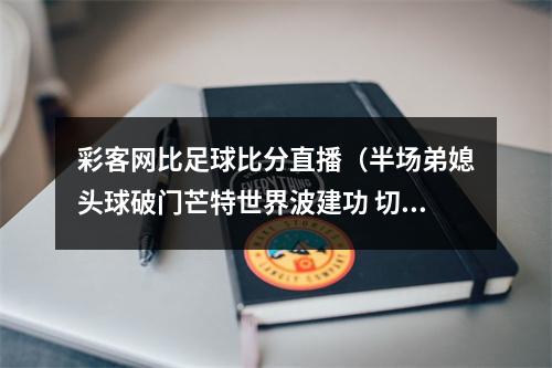 彩客网比足球比分直播（半场弟媳头球破门芒特世界波建功 切尔西暂21西汉姆联）