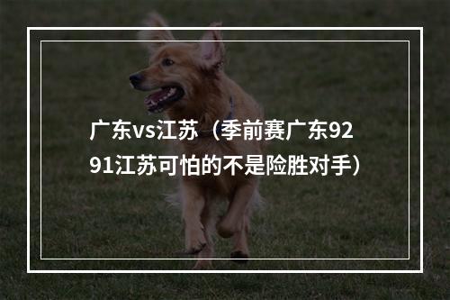 广东vs江苏（季前赛广东9291江苏可怕的不是险胜对手）