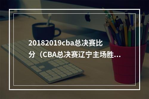 20182019cba总决赛比分（CBA总决赛辽宁主场胜浙江 总比分30取得赛点）