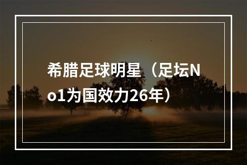 希腊足球明星（足坛No1为国效力26年）