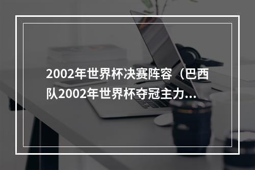 2002年世界杯决赛阵容（巴西队2002年世界杯夺冠主力阵容与2022年世界杯主力阵容对比）