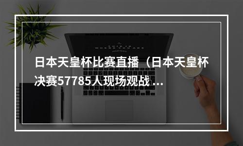 日本天皇杯比赛直播（日本天皇杯决赛57785人现场观战 浦和红钻21夺冠）