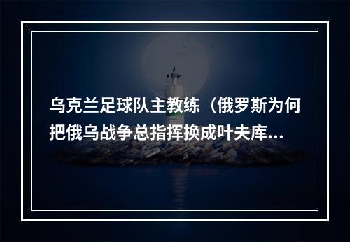 乌克兰足球队主教练（俄罗斯为何把俄乌战争总指挥换成叶夫库罗夫看他的战绩有多辉煌）