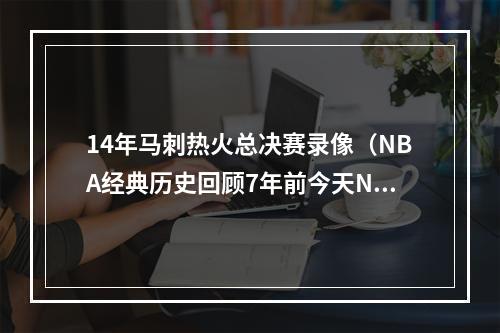 14年马刺热火总决赛录像（NBA经典历史回顾7年前今天NBA总决赛抢七大战热火4vs3马刺）