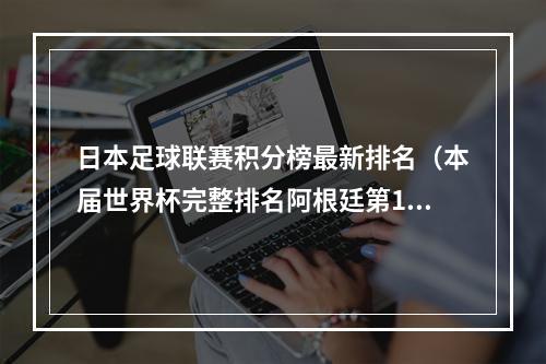 日本足球联赛积分榜最新排名（本届世界杯完整排名阿根廷第1法国第2 日本第9比利时第23）