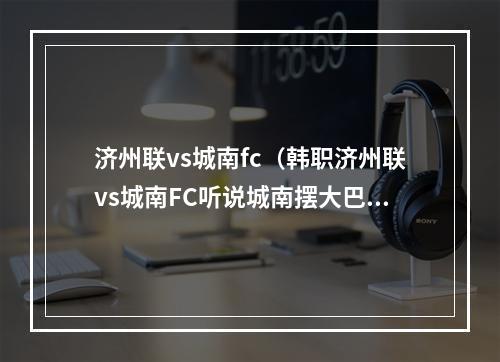 济州联vs城南fc（韩职济州联vs城南FC听说城南摆大巴济州联头球专克大巴）