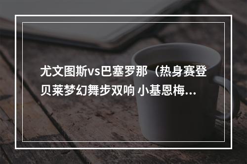 尤文图斯vs巴塞罗那（热身赛登贝莱梦幻舞步双响 小基恩梅开二度 巴萨22战平尤文）