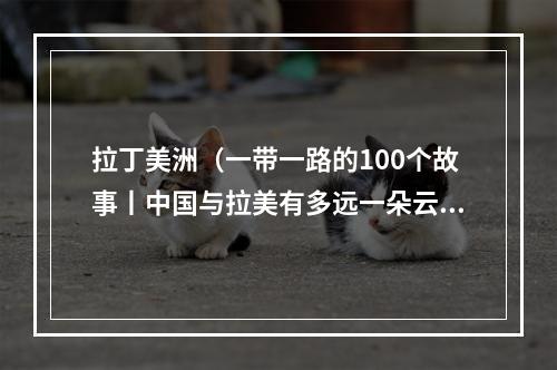 拉丁美洲（一带一路的100个故事丨中国与拉美有多远一朵云的距离）