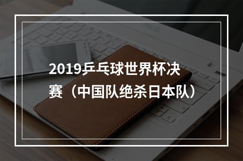 2019乒乓球世界杯决赛（中国队绝杀日本队）