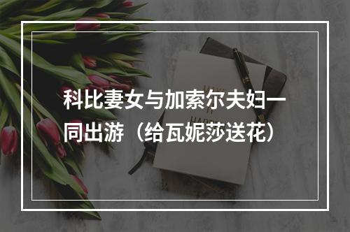 科比妻女与加索尔夫妇一同出游（给瓦妮莎送花）