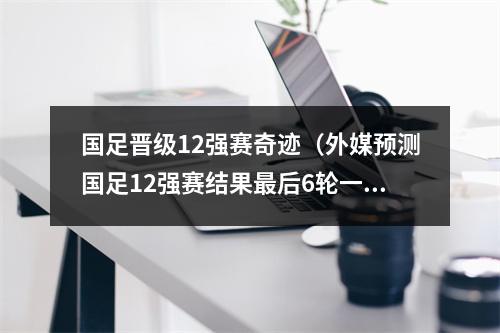 国足晋级12强赛奇迹（外媒预测国足12强赛结果最后6轮一场不胜总积分未突破个位数）